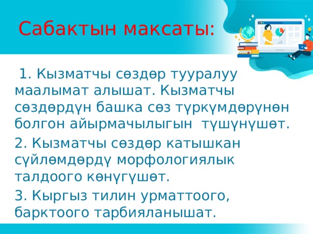 Сабактын максаты:  1. Кызматчы сөздөр тууралуу маалымат алышат. Кызматчы сөздөрдүн башка сөз түркүмдөрүнөн болгон айырмачылыгын түшүнүшөт. 2. Кызматчы сөздөр катышкан сүйлөмдөрдү морфологиялык талдоого көнүгүшөт. 3. Кыргыз тилин урматтоого, барктоого тарбияланышат. 