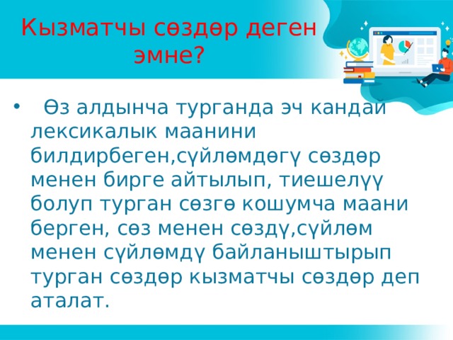 Кызматчы сөздөр деген эмне?  Өз алдынча турганда эч кандай лексикалык маанини билдирбеген,сүйлөмдөгү сөздөр менен бирге айтылып, тиешелүү болуп турган сөзгө кошумча маани берген, сөз менен сөздү,сүйлөм менен сүйлөмдү байланыштырып турган сөздөр кызматчы сөздөр деп аталат. 