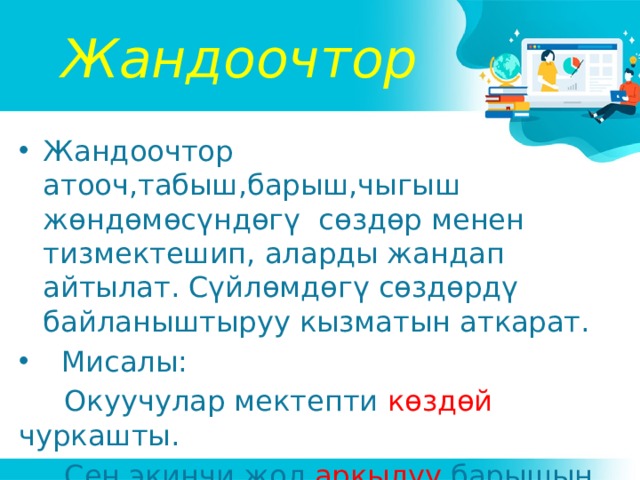 Жандоочтор Жандоочтор атооч,табыш,барыш,чыгыш жөндөмөсүндөгү сөздөр менен тизмектешип, аларды жандап айтылат. Сүйлөмдөгү сөздөрдү байланыштыруу кызматын аткарат.  Мисалы:  Окуучулар мектепти көздөй чуркашты.  Сен экинчи жол аркылуу барышың керек эле. 