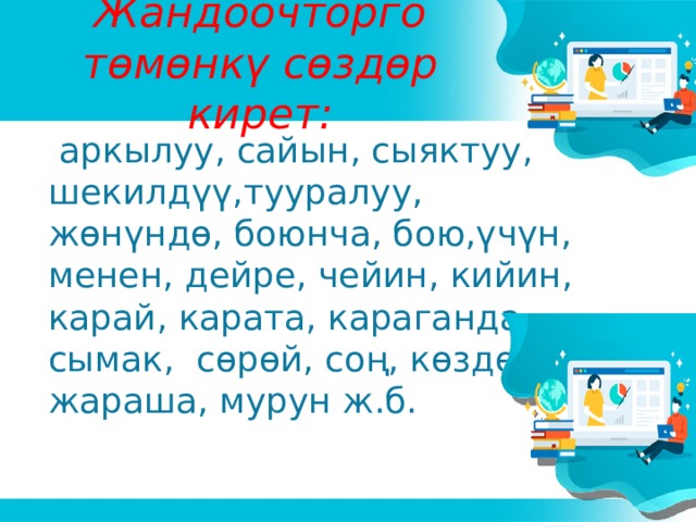 Жандоочторго төмөнкү сөздөр кирет:  аркылуу, сайын, сыяктуу, шекилдүү,тууралуу, жөнүндө, боюнча, бою,үчүн, менен, дейре, чейин, кийин, карай, карата, караганда, сымак, сөрөй, соң, көздөй, жараша, мурун ж.б.  