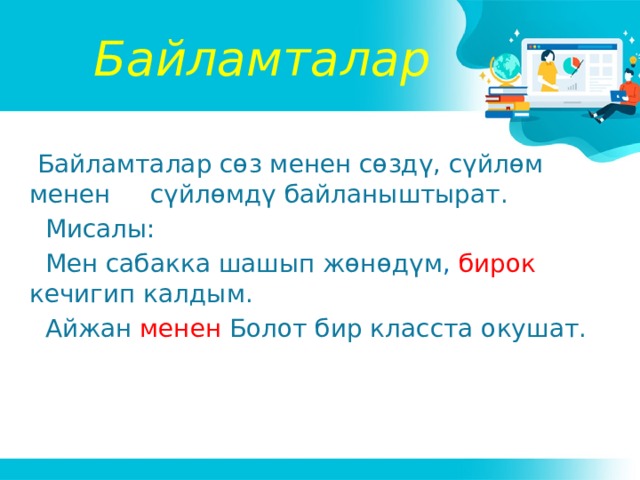 Байламталар  Байламталар сөз менен сөздү, сүйлөм менен сүйлөмдү байланыштырат.  Мисалы:  Мен сабакка шашып жөнөдүм , бирок кечигип калдым.  Айжан менен  Болот бир класста окушат. 