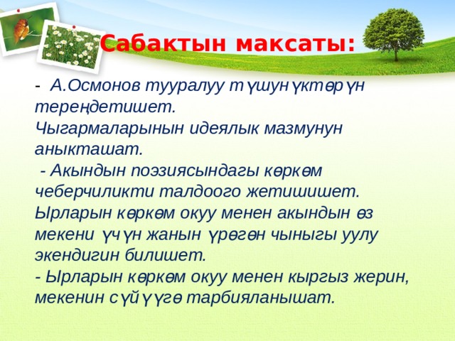 Сабактын максаты: -  А.Осмонов тууралуу түшунүктөрүн тереңдетишет. Чыгармаларынын идеялык мазмунун аныкташат.  - Акындын поэзиясындагы көркөм чеберчиликти талдоого жетишишет. Ырларын көркөм окуу менен акындын өз мекени үчүн жанын үрөгөн чыныгы уулу экендигин билишет. - Ырларын көркөм окуу менен кыргыз жерин, мекенин сүйүүгө тарбияланышат.  