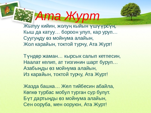 Ата Журт Жылуу кийин, жолуң кыйын үшүүрсүң, Кыш да катуу… бороон улуп, кар уруп… Суугуңду өз мойнума алайын, Жол карайын, токтой турчу, Ата Журт!   Түндөр жаман… кырсык салып кетпесин, Наалат келип, ат тизгинин шарт буруп… Азабыңды өз мойнума алайын, Из карайын, токтой турчу, Ата Журт!   Жазда башка… Жел тийбесин абайла, Көпкө турбас мобул турган сур булут. Бүт дартыңды өз мойнума алайын, Сен ооруба, мен ооруюн, Ата Журт! 