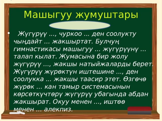 Машыгуу жумуштары  Жүгүрүү ..., чуркоо ... ден соолукту чыңдайт ... жакшыртат. Булчуң гимнастикасы машыгуу ... жүгүрүүнү ... талап кылат. Жумасына бир жолу жүгүрүү ..., жакшы натыйжаларды берет. Жүгүрүү жүрөктүн иштешине ..., ден соолукка ... жакшы таасир этет. Өзгөчө жүрөк ... кан тамыр системасынын көрсөткүчтөрү жүгүрүү убагында абдан жакшырат. Окуу менен ..., иштөө менен ... алекпиз.  
