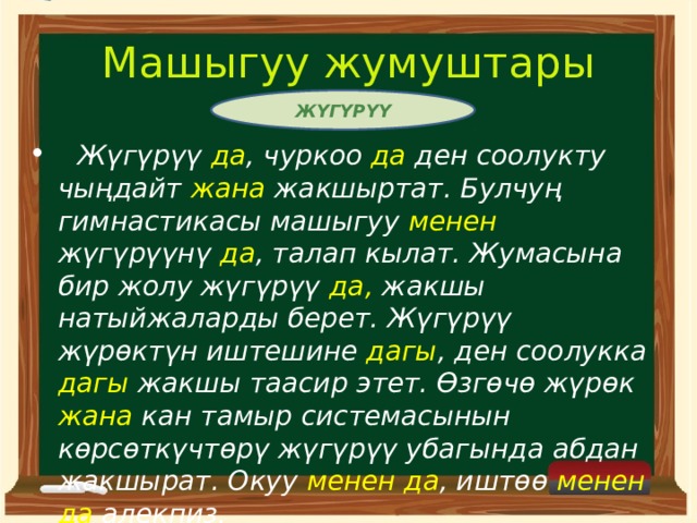 Машыгуу жумуштары ЖҮГҮРҮҮ  Жүгүрүү да , чуркоо да ден соолукту чыңдайт жана жакшыртат. Булчуң гимнастикасы машыгуу менен жүгүрүүнү да , талап кылат. Жумасына бир жолу жүгүрүү да, жакшы натыйжаларды берет. Жүгүрүү жүрөктүн иштешине дагы , ден соолукка дагы жакшы таасир этет. Өзгөчө жүрөк жана кан тамыр системасынын көрсөткүчтөрү жүгүрүү убагында абдан жакшырат. Окуу менен да , иштөө менен да алекпиз.  