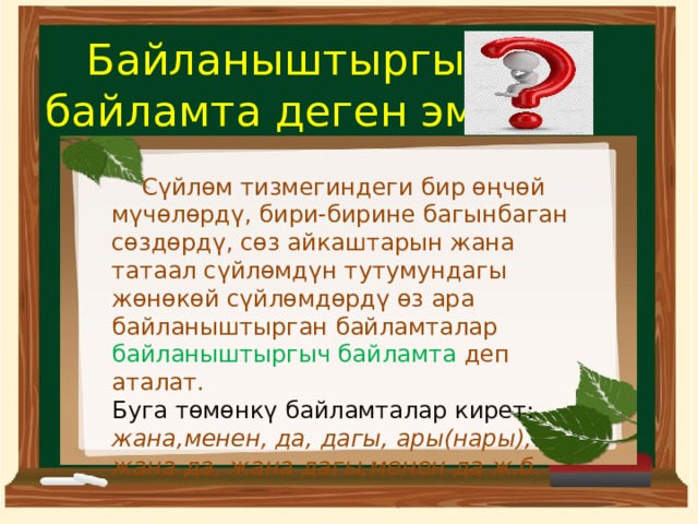 Байланыштыргыч  байламта деген эмне  Сүйлөм тизмегиндеги бир өңчөй мүчөлөрдү, бири-бирине багынбаган сөздөрдү, сөз айкаштарын жана татаал сүйлөмдүн тутумундагы жөнөкөй сүйлөмдөрдү өз ара байланыштырган байламталар байланыштыргыч байламта деп аталат. Буга төмөнкү байламталар кирет: жана,менен, да, дагы, ары(нары), жана да, жана дагы,менен да ж.б. 
