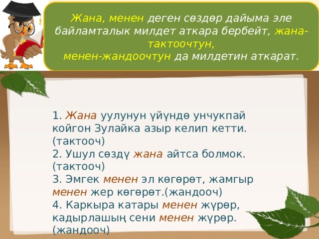 Жана, менен деген сөздөр дайыма эле байламталык милдет аткара бербейт, жана-тактоочтун, менен-жандоочтун да милдетин аткарат. 1. Жана уулунун үйүндө унчукпай койгон Зулайка азыр келип кетти.(тактооч) 2. Ушул сөздү жана  айтса болмок.(тактооч) 3. Эмгек менен эл көгөрөт, жамгыр менен жер көгөрөт.(жандооч) 4. Каркыра катары менен жүрөр, кадырлашың сени менен жүрөр.(жандооч) 