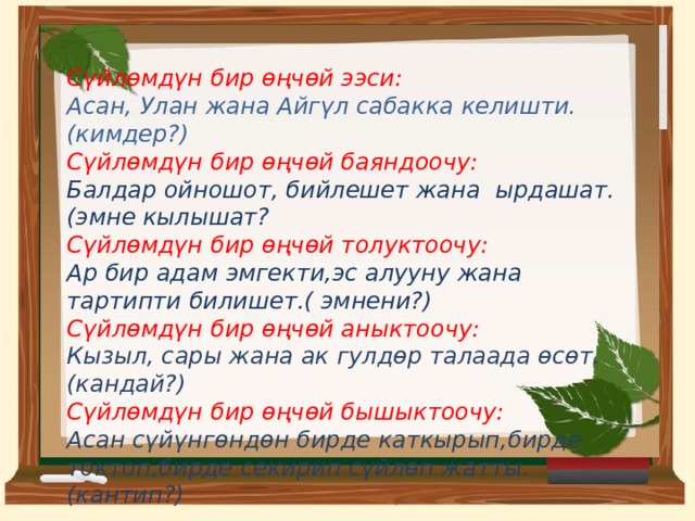 Сүйлөмдүн бир өңчөй ээси: Асан, Улан жана Айгүл сабакка келишти.(кимдер?) Сүйлөмдүн бир өңчөй баяндоочу: Балдар ойношот, бийлешет жана ырдашат.(эмне кылышат? Сүйлөмдүн бир өңчөй толуктоочу: Ар бир адам эмгекти,эс алууну жана тартипти билишет.( эмнени?) Сүйлөмдүн бир өңчөй аныктоочу: Кызыл, сары жана ак гулдөр талаада өсөт.(кандай?) Сүйлөмдүн бир өңчөй бышыктоочу: Асан сүйүнгөндөн бирде каткырып,бирде токтоп,бирде секирип сүйлөп жатты.(кантип?)   