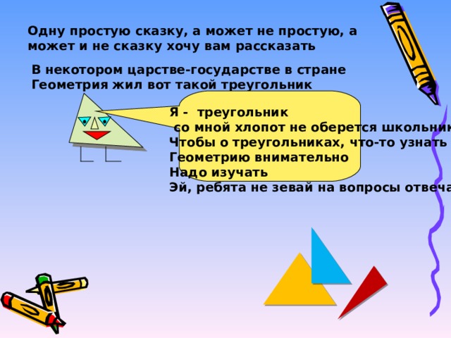 Одну простую сказку, а может не простую, а может и не сказку хочу вам рассказать В некотором царстве-государстве в стране Геометрия жил вот такой треугольник Я - треугольник  со мной хлопот не оберется школьник Чтобы о треугольниках, что-то узнать Геометрию внимательно Надо изучать Эй, ребята не зевай на вопросы отвечай! 