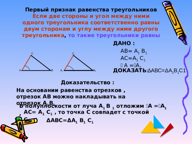 Первый признак равенства треугольников  Если две стороны и угол между ними одного треугольника соответственно равны двум сторонам и углу между ними другого  треугольника , то такие треугольники равны ДАНО : АВ= А 1 В 1 АС=А 1 С 1 ے  А = ے А 1 С С 1  Δ АВС= Δ А 1 В 1 С1 ДОКАЗАТЬ : В 1 А 1 В А Доказательство : На основании равенства отрезков , отрезок АВ можно накладывать на отрезок А 1 В 1. В полуплоскости от луча А 1 В 1 отложим ے А = ے А 1 , АС= А 1 С 1 , то точка С совпадет с точкой С 1 Δ АВС= Δ А 1 В 1 С 1 