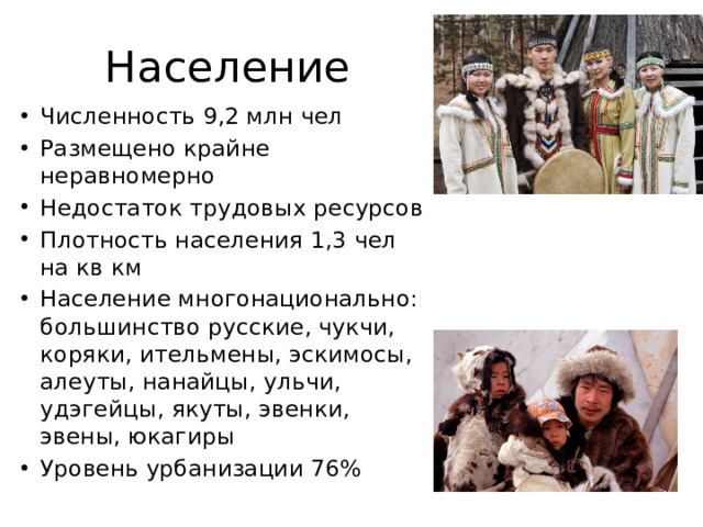 Население Численность 9,2 млн чел Размещено крайне неравномерно Недостаток трудовых ресурсов Плотность населения 1,3 чел на кв км Население многонационально: большинство русские, чукчи, коряки, ительмены, эскимосы, алеуты, нанайцы, ульчи, удэгейцы, якуты, эвенки, эвены, юкагиры Уровень урбанизации 76% 