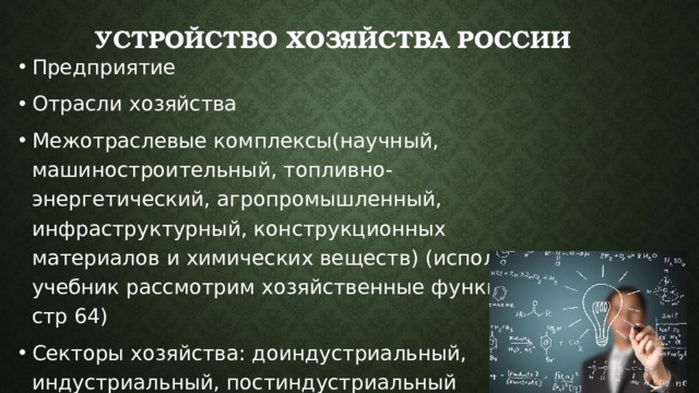 Устройство хозяйства России Предприятие Отрасли хозяйства Межотраслевые комплексы(научный, машиностроительный, топливно-энергетический, агропромышленный, инфраструктурный, конструкционных материалов и химических веществ) (используя учебник рассмотрим хозяйственные функции стр 64) Секторы хозяйства: доиндустриальный, индустриальный, постиндустриальный 