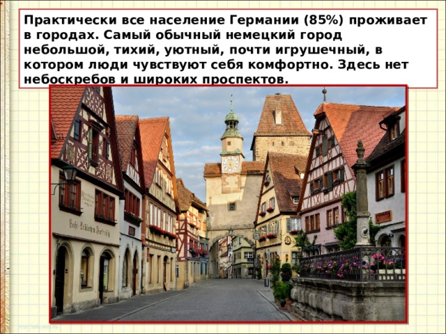 Практически все население Германии (85%) проживает в городах. Самый обычный немецкий город небольшой, тихий, уютный, почти игрушечный, в котором люди чувствуют себя комфортно. Здесь нет небоскребов и широких проспектов. 