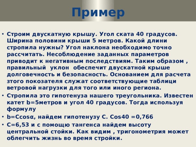 Пример Строим двускатную крышу. Угол ската 40 градусов. Ширина половини крыши 5 метров. Какой длини стропила нужны? Угол наклона необходимо точно рассчитать. Несоблюдение заданных параметров приводит к негативным последствиям. Таким образом , правильный уклон обеспечит двускатной крыше долговечность и безопасность. Основанием для расчета зтого покозателя служат соответствующие таблици ветровой нагрузки для того или иного региона. Стропила это гипотенуза нашего треугольника. Известен катет b=5метров и угол 40 градусов. Тогда используя формулу b=Ccosα, найдем гипотенузу C. Cos40 =0,766 C=6,53 и с помощю тангенса найдем высоту центральной стойки. Как видим , тригонометрия может облегчить жизнь во время стройки. 