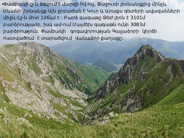 Փամբակի լշ-ն ձգվում է մարզի հվ-ով, Ջաջուռի լեռնանցքից մինչև Սևանի լեռնանցք:Այն ջրբաժան է Կուր և Արաքս գետերի ավազանների միջև:Լշ-ն մոտ 106կմ է : Բարձ գագաթը Թեժ լեռն է 3101մ բարձրությամբ, իսկ ամ-ում Մայմեխ գագաթն ունի 3083մ բարձրություն: Փամբակի գոգավորության Գայլաձորի կիրճի հատվածում է տարածվում Վանաձոր քաղաքը: 