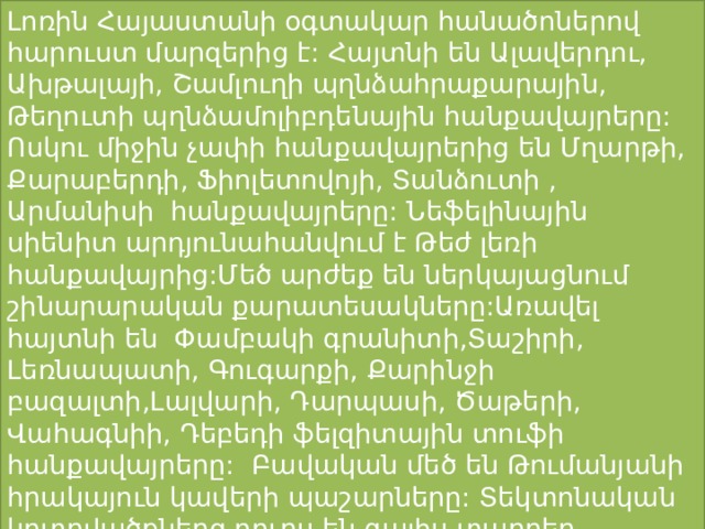 Լոռին Հայաստանի օգտակար հանածոներով հարուստ մարզերից է: Հայտնի են Ալավերդու, Ախթալայի, Շամլուղի պղնձահրաքարային, Թեղուտի պղնձամոլիբդենային հանքավայրերը: Ոսկու միջին չափի հանքավայրերից են Մղարթի, Քարաբերդի, Ֆիոլետովոյի, Տանձուտի , Արմանիսի հանքավայրերը: Նեֆելինային սիենիտ արդյունահանվում է Թեժ լեռի հանքավայրից:Մեծ արժեք են ներկայացնում շինարարական քարատեսակները:Առավել հայտնի են Փամբակի գրանիտի,Տաշիրի, Լեռնապատի, Գուգարքի, Քարինջի բազալտի,Լալվարի, Դարպասի, Ծաթերի, Վահագնիի, Դեբեդի ֆելզիտային տուֆի հանքավայրերը: Բավական մեծ են Թումանյանի հրակայուն կավերի պաշարները: Տեկտոնական կոտրվածքներց դուրս են գալիս տարբեր հանքային աղբյուրներ,որոնցից արդյունաբերական նշանակություն ունի միայն Լոռի-ն: 