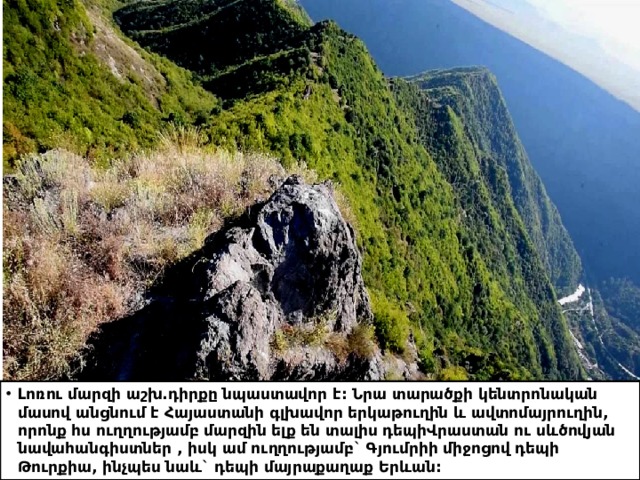 Լոռու մարզի աշխ.դիրքը նպաստավոր է: Նրա տարածքի կենտրոնական մասով անցնում է Հայաստանի գլխավոր երկաթուղին և ավտոմայրուղին, որոնք հս ուղղությամբ մարզին ելք են տալիս դեպիՎրաստան ու սևծովյան նավահանգիստներ , իսկ ամ ուղղությամբ` Գյումրիի միջոցով դեպի Թուրքիա, ինչպես նաև` դեպի մայրաքաղաք Երևան: 