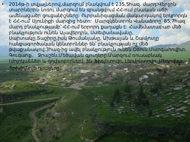2014թ-ի տվյալներով,մարզում բնակվում է 235,5հազ. մարդ:Վերջին տարիներին Լոռու մարզում են գրանցվում ՀՀ-ում բնական աճի ամենացածր ցուցանիշները: Ուրբանիզացման մակարդակով երկրորդն է ՀՀ-ում՝ Սյունիքի մարզից հետո: Մարզկենտրոն Վանաձորը՝ 85,7հազ մարդ բնակչությամբ՝ ՀՀ-ում երրորդ քաղաքն է: Համեմատաբար մեծ բնակչություն ունեն Ալավերդին, Ստեփանավանը, Սպիտակը,Տաշիրը,իսկ Թումանյանը, Ախթալան և Շամլուղը հանքագործական կենտրոններ են՝ բնակչության ոչ մեծ թվաքանակով:3հազ-ից ավել բնակչություն ունեն Օձուն,Մարգահովիտ, Գուգարք, Ջրաշեն,Մեծավան գյուղերը:Մարզում ռուսաբնակ (մոլոկաններ և դուխոբորներ) են Ֆիոլետովո, Լերմոնտովո, Մեդովկա, Պրիվոլնոյե գյուղերը : 