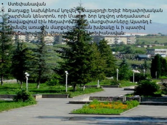 Ստեփանավան Քաղաքը նախկինում կոչվել է Ջալալօղլի:Եղելէ հեղափոխական շարժման կենտրոն, որի Մայորի ձոր կոչվող տեղամասում հավաքվում էին հեղափոխական-մարքսիստները:Այստեղ է հիմնվել առաջին մարքսիստական խմբակը և ի պատիվ Ստ.Շահումյանի վերանվանվեց Ստեփանավան: 