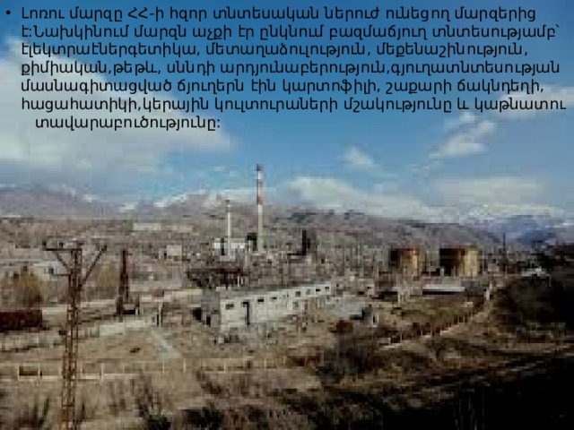 Լոռու մարզը ՀՀ-ի հզոր տնտեսական ներուժ ունեցող մարզերից է:Նախկինում մարզն աչքի էր ընկնում բազմաճյուղ տնտեսությամբ՝ էլեկտրաէներգետիկա, մետաղաձուլություն, մեքենաշինություն, քիմիական,թեթև, սննդի արդյունաբերություն,գյուղատնտեսության մասնագիտացված ճյուղերն էին կարտոֆիլի, շաքարի ճակնդեղի, հացահատիկի,կերային կուլտուրաների մշակությունը և կաթնատու տավարաբուծությունը: 