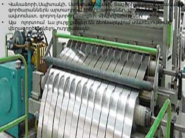 Վանաձորի,Սպիտակի, Ստեփանավանի, Տաշիրի մեքենաշինական գործարաններն արտադրում էին հաստոցներ, վերելակներ, ավտոմատ, զոդող-կտրող սարքեր, միկրոշարժիչներ: Այս ոլորտում ևս լուրջ քայլեր են ձեռնարկվում տնտեսությունը վերագործարկելու ուղղությամբ: 
