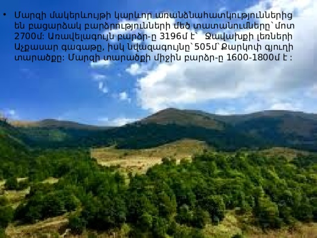 Մարզի մակերևույթի կարևոր առանձնահատկություններից են բացարձակ բարձրությունների մեծ տատանումները`մոտ 2700մ: Առավելագույն բարձր-ը 3196մ է` Ջավախքի լեռների Աչքասար գագաթը, իսկ նվազագույնը`505մ`Քարկոփ գյուղի տարածքը: Մարզի տարածքի միջին բարձր-ը 1600-1800մ է : 