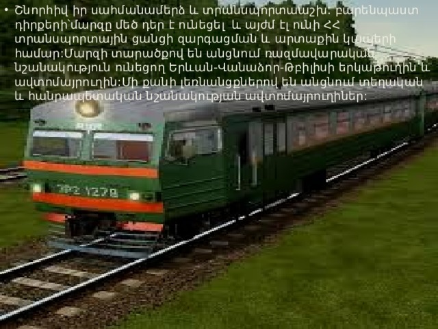 Շնորհիվ իր սահմանամերձ և տրանսպորտաաշխ. բարենպաստ դիրքերի՝մարզը մեծ դեր է ունեցել և այժմ էլ ունի ՀՀ տրանսպորտային ցանցի զարգացման և արտաքին կապերի համար:Մարզի տարածքով են անցնում ռազմավարական նշանակություն ունեցող Երևան-Վանաձոր-Թբիլիսի երկաթուղին և ավտոմայրուղին:Մի քանի լեռնանցքներով են անցնում տեղական և հանրապետական նշանակության ավտոմայրուղիներ: 