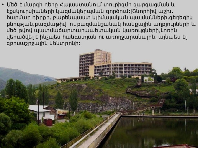 Մեծ է մարզի դերը Հայաստանում տուրիզմի զարգացման և էքսկուրսիաների կազմակերպման գործում:|Շնորհիվ աշխ. հարմար դիրքի, բարենպաստ կլիմայական պայմանների,գեղեցիկ բնության,բազմաթիվ ու բազմանշանակ հանքային աղբյուրների և մեծ թվով պատմաճարտարապետական կառույցների,Լոռին վերածվել է ինչպես հանգստյան ու առողջարանային, այնպես էլ զբոսաշրջային կենտրոնի: 
