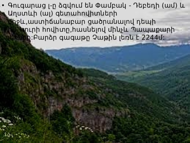 Գուգարաց լ-ը ձգվում են Փամբակ - Դեբեդի (ամ) և Աղստևի (ալ) գետահովիտների միջև,աստիճանաբար ցածրանալով դեպի հս`Կուրի հովիտը,հասնելով մինչև Պապաքարի լեռներ:Բարձր գագաթը Չաթին լեռն է 2244մ: 