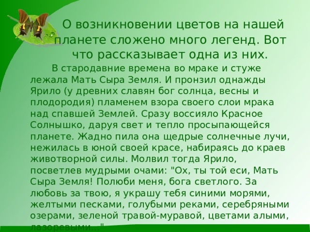  О возникновении цветов на нашей планете сложено много легенд. Вот что рассказывает одна из них.  В стародавние времена во мраке и стуже лежала Мать Сыра Земля. И пронзил однажды Ярило (у древних славян бог солнца, весны и плодородия) пламенем взора своего слои мрака над спавшей Землей. Сразу воссияло Красное Солнышко, даруя свет и тепло просыпающейся планете. Жадно пила она щедрые солнечные лучи, нежилась в юной своей красе, набираясь до краев животворной силы. Молвил тогда Ярило, посветлев мудрыми очами: 
