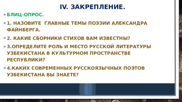 IV. Закрепление. Блиц-опрос. 1. назовите главные темы поэзии Александра Файнберга. 2. Какие сборники стихов вам известны? 3.Определите роль и место русской литературы Узбекистана в культурном пространстве Республики? 4.Каких современных русскоязычных поэтов Узбекистана вы знаете? 