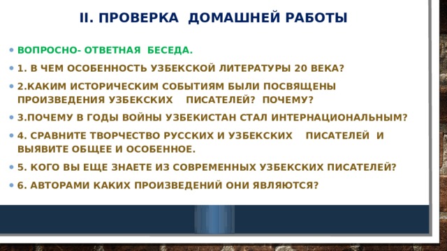 II. Проверка домашней работы Вопросно- ответная беседа. 1. В чем особенность узбекской литературы 20 века? 2.Каким историческим событиям были посвящены произведения узбекских писателей? Почему? 3.Почему в годы войны Узбекистан стал интернациональным? 4. Сравните творчество русских и узбекских писателей и выявите общее и особенное. 5. Кого вы еще знаете из современных узбекских писателей? 6. Авторами каких произведений они являются? 