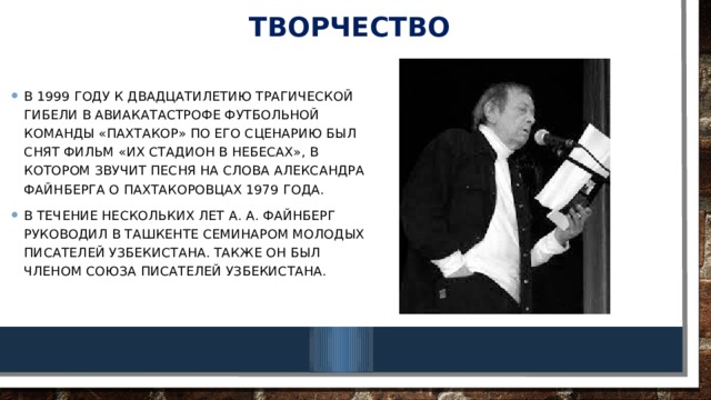 творчество В 1999 году к двадцатилетию трагической гибели в авиакатастрофе футбольной команды «Пахтакор» по его сценарию был снят фильм «Их стадион в небесах», в котором звучит песня на слова Александра Файнберга о пахтакоровцах 1979 года. В течение нескольких лет А. А. Файнберг руководил в Ташкенте семинаром молодых писателей Узбекистана. Также он был членом Союза писателей Узбекистана. 