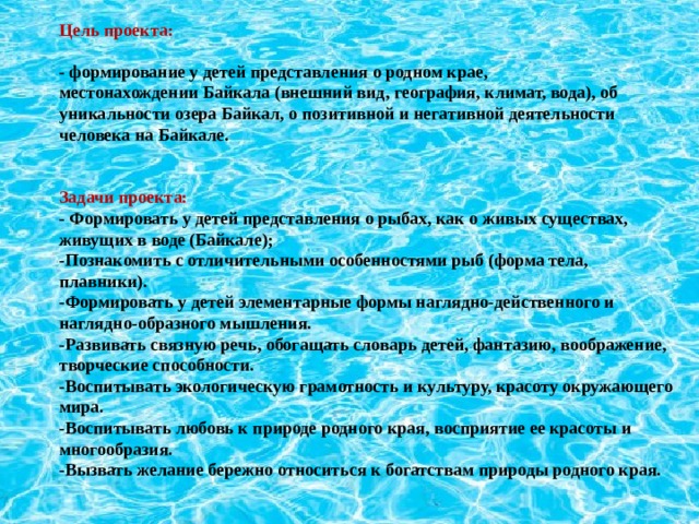 Цель проекта:   - формирование у детей представления о родном крае, местонахождении Байкала (внешний вид, география, климат, вода), об уникальности озера Байкал, о позитивной и негативной деятельности человека на Байкале.     Задачи проекта: - Формировать у детей представления о рыбах, как о живых существах, живущих в воде (Байкале); -Познакомить с отличительными особенностями рыб (форма тела, плавники). -Формировать у детей элементарные формы наглядно-действенного и наглядно-образного мышления. -Развивать связную речь, обогащать словарь детей, фантазию, воображение, творческие способности. -Воспитывать экологическую грамотность и культуру, красоту окружающего мира. -Воспитывать любовь к природе родного края, восприятие ее красоты и многообразия. -Вызвать желание бережно относиться к богатствам природы родного края.  
