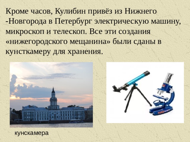 Кроме часов, Кулибин привёз из Нижнего -Новгорода в Петербург электрическую машину, микроскоп и телескоп. Все эти создания «нижегородского мещанина» были сданы в кунсткамеру для хранения. кунскамера