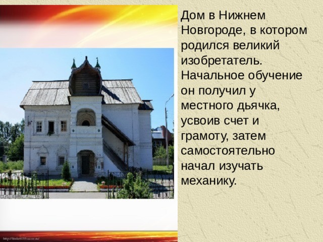 Дом в Нижнем Новгороде, в котором родился великий изобретатель. Начальное обучение он получил у местного дьячка, усвоив счет и грамоту, затем самостоятельно начал изучать механику.