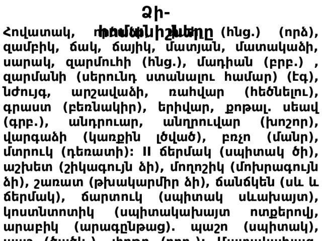 Ձ ի- հոմանիշները Հովատակ, որձաձի, փահլ (հնց.) (որձ), զամբիկ, ճակ, ճայիկ, մատյան, մատակաձի, սարակ, զարմուհի (հնց.), մադիան (բրբ.) , զարմանի (սերունդ ստանալու համար) (էգ), նժույգ, արշավաձի, ռահվար (հեծնելու), գրաստ (բեռնակիր), երիվար, քոթալ. սեավ (գրբ.), անդրուար, անղրուվար (խոշոր), վարգաձի (կառքին լծված), բռչո (մանր), մտրուկ (դեռատի): II ճերմակ (սպիտակ ծի), աշխետ (շիկագույն ձի), մողոշիկ (մոխրագույն ձի), շառատ (թխակարմիր ձի), ճանճկեն (սև և ճերմակ), ճարտուկ (սպիտակ սևախայտ), կոստնտոտիկ (սպիտակախայտ ոտքերովյ, արաբիկ (արագընթաց). պաշո (սպիտակ), պաշ (ծածկ.), փոթո (բրբ.): Մատակախազ, մատակախանձ (չմալած), քածավարոտ, թաղամսավոր (մալած): 