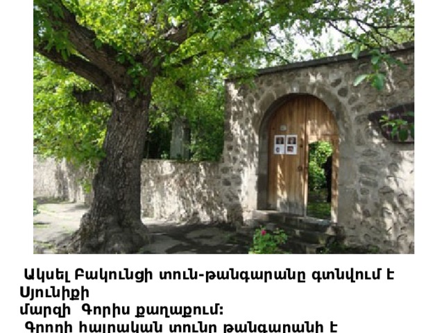   Ակսել Բակունցի տուն-թանգարանը գտնվում է Սյունիքի մարզի  Գորիս քաղաքում:   Գրողի հայրական տունը թանգարանի է վերածվել 1968թ.: 