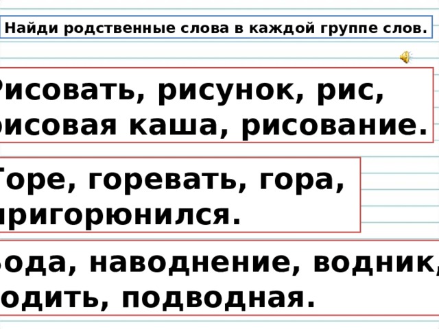 Найди родственные слова в каждой группе слов. Рисовать, рисунок, рис, рисовая каша, рисование. Горе, горевать, гора, пригорюнился. Вода, наводнение, водник, водить, подводная. 