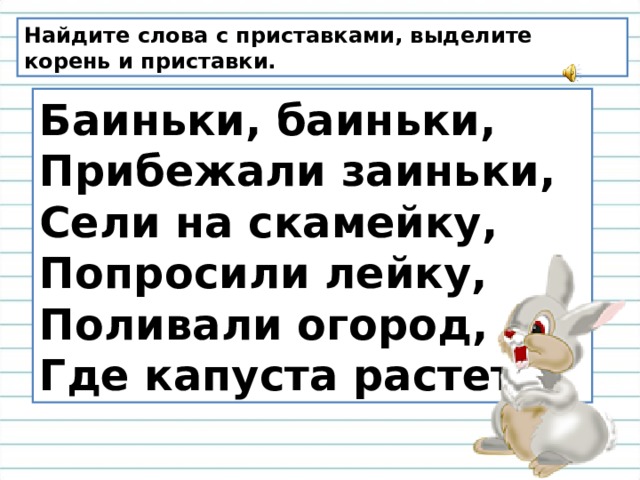 Найдите слова с приставками, выделите корень и приставки. Баиньки, баиньки,   Прибежали заиньки,   Сели на скамейку,   Попросили лейку,   Поливали огород,   Где капуста растет . 