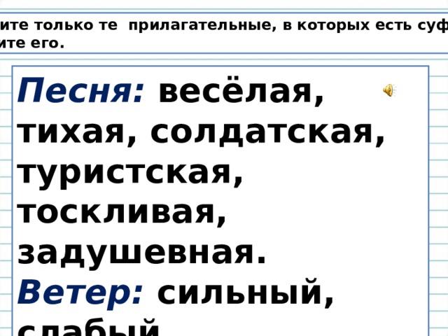 Выпишите только те прилагательные, в которых есть суффикс. Выделите его. Песня: весёлая, тихая, солдатская, туристская, тоскливая, задушевная. Ветер: сильный, слабый, порывистый, штормовой, холодный, тёплый. 