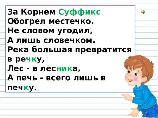 За Корнем Суффикс  Обогрел местечко.  Не словом угодил,  А лишь словечком.  Река большая превратится в ре чк у,  Лес - в лес ник а,  А печь - всего лишь в печ к у. 