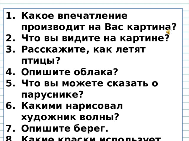Какое впечатление производит на Вас картина? Что вы видите на картине? Расскажите, как летят птицы? Опишите облака? Что вы можете сказать о паруснике? Какими нарисовал художник волны? Опишите берег. Какие краски использует художник? Какие чувства вызывает у вас эта картина? 