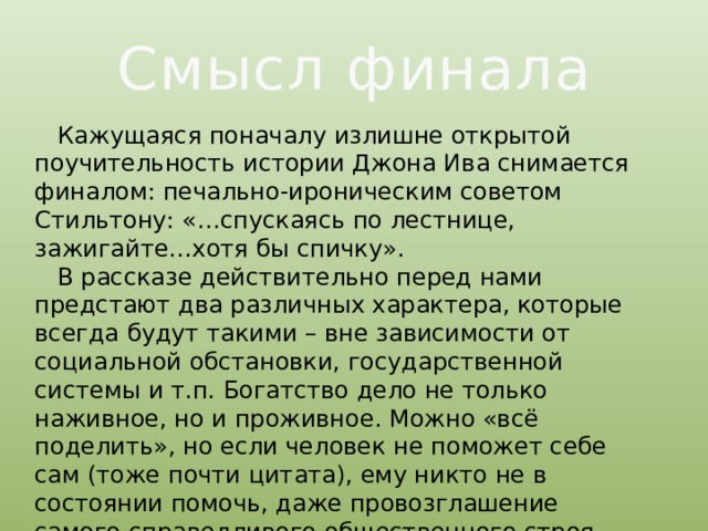 Смысл финала  Кажущаяся поначалу излишне открытой поучительность истории Джона Ива снимается финалом: печально-ироническим советом Стильтону: «…спускаясь по лестнице, зажигайте…хотя бы спичку».  В рассказе действительно перед нами предстают два различных характера, которые всегда будут такими – вне зависимости от социальной обстановки, государственной системы и т.п. Богатство дело не только наживное, но и проживное. Можно «всё поделить», но если человек не поможет себе сам (тоже почти цитата), ему никто не в состоянии помочь, даже провозглашение самого справедливого общественного строя. 