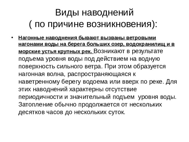 Виды наводнений  ( по причине возникновения): Нагонные наводнения бывают вызваны ветровыми нагонами воды на берега больших озер, водохранилищ и в морские устья крупных рек. Возникают в результате подъема уровня воды под действием на водную поверхность сильного ветра. При этом образуется нагонная волна, распространяющаяся к наветренному берегу водоема или вверх по реке. Для этих наводнений характерны отсутствие периодичности и значительный подъем уровня воды. Затопление обычно продолжается от нескольких десятков часов до нескольких суток. 