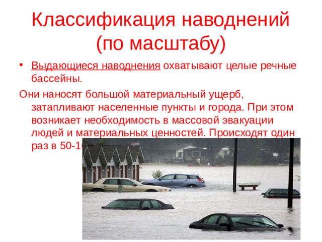 Классификация наводнений  (по масштабу) Выдающиеся наводнения охватывают целые речные бассейны. Они наносят большой материальный ущерб, затапливают населенные пункты и города. При этом возникает необходимость в массовой эвакуации людей и материальных ценностей. Происходят один раз в 50-100 лет. 