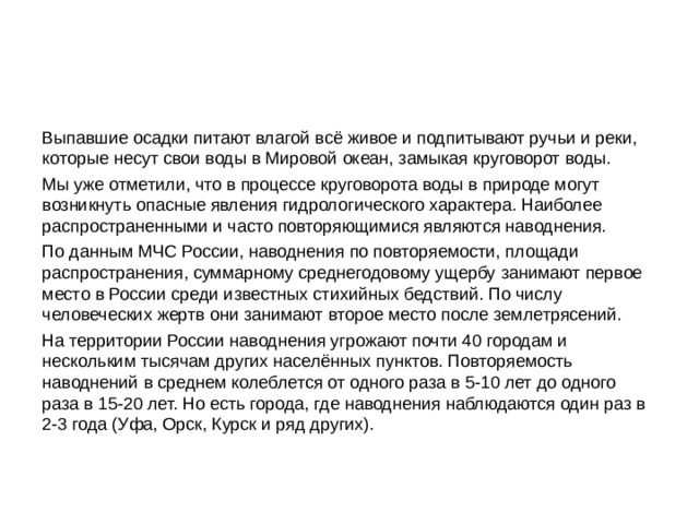 Выпавшие осадки питают влагой всё живое и подпитывают ручьи и реки, которые несут свои воды в Мировой океан, замыкая круговорот воды. Мы уже отметили, что в процессе круговорота воды в природе могут возникнуть опасные явления гидрологического характера. Наиболее распространенными и часто повторяющимися являются наводнения. По данным МЧС России, наводнения по повторяемости, площади распространения, суммарному среднегодовому ущербу занимают первое место в России среди известных стихийных бедствий. По числу человеческих жертв они занимают второе место после землетрясений. На территории России наводнения угрожают почти 40 городам и нескольким тысячам других населённых пунктов. Повторяемость наводнений в среднем колеблется от одного раза в 5-10 лет до одного раза в 15-20 лет. Но есть города, где наводнения наблюдаются один раз в 2-3 года (Уфа, Орск, Курск и ряд других). 