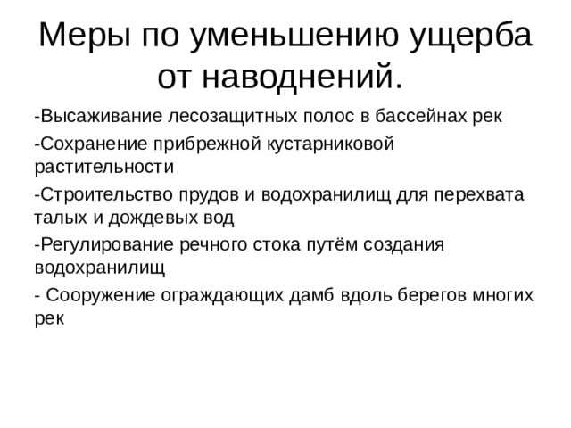 Меры по уменьшению ущерба от наводнений. -Высаживание лесозащитных полос в бассейнах рек -Сохранение прибрежной кустарниковой растительности -Строительство прудов и водохранилищ для перехвата талых и дождевых вод -Регулирование речного стока путём создания водохранилищ - Сооружение ограждающих дамб вдоль берегов многих рек 