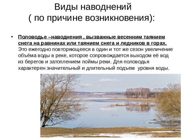 Виды наводнений  ( по причине возникновения):   Половодье –наводнения , вызванные весенним таянием снега на равнинах или таянием снега и ледников в горах. Это ежегодно повторяющееся в один и тот же сезон увеличение объёма воды в реке, которое сопровождается выходом её вод из берегов и затоплением поймы реки. Для половодья характерен значительный и длительный подъем уровня воды.  