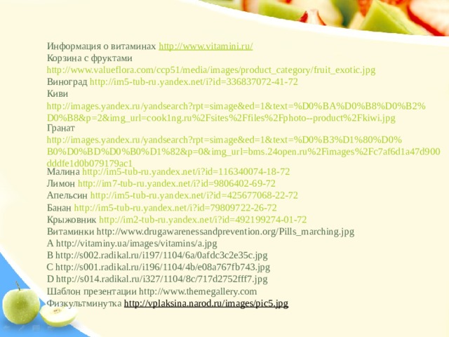 Информация о витаминах http://www.vitamini.ru/ Корзина с фруктами http://www.valueflora.com/ccp51/media/images/product_category/fruit_exotic.jpg Виноград http://im5-tub-ru.yandex.net/i?id=336837072-41-72 Киви http://images.yandex.ru/yandsearch?rpt=simage&ed=1&text=%D0%BA%D0%B8%D0%B2%D0%B8&p=2&img_url=cook1ng.ru%2Fsites%2Ffiles%2Fphoto--product%2Fkiwi.jpg Гранат http://images.yandex.ru/yandsearch?rpt=simage&ed=1&text=%D0%B3%D1%80%D0%B0%D0%BD%D0%B0%D1%82&p=0&img_url=bms.24open.ru%2Fimages%2Fc7af6d1a47d900dddfe1d0b079179ac1 Малина http://im5-tub-ru.yandex.net/i?id=116340074-18-72 Лимон http://im7-tub-ru.yandex.net/i?id=9806402-69-72 Апельсин http://im5-tub-ru.yandex.net/i?id=425677068-22-72 Банан http://im5-tub-ru.yandex.net/i?id=79809722-26-72 Крыжовник http://im2-tub-ru.yandex.net/i?id=492199274-01-72 Витаминки http://www.drugawarenessandprevention.org/Pills_marching.jpg А http://vitaminy.ua/images/vitamins/a.jpg В http://s002.radikal.ru/i197/1104/6a/0afdc3c2e35c.jpg С http://s001.radikal.ru/i196/1104/4b/e08a767fb743.jpg D http://s014.radikal.ru/i327/1104/8c/717d2752fff7.jpg Шаблон презентации http://www.themegallery.com Физкультминутка http://vplaksina.narod.ru/images/pic5.jpg 
